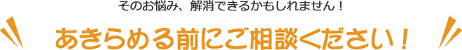 そのお悩み、解消できるかもしれません!あきらめる前にご相談ください!